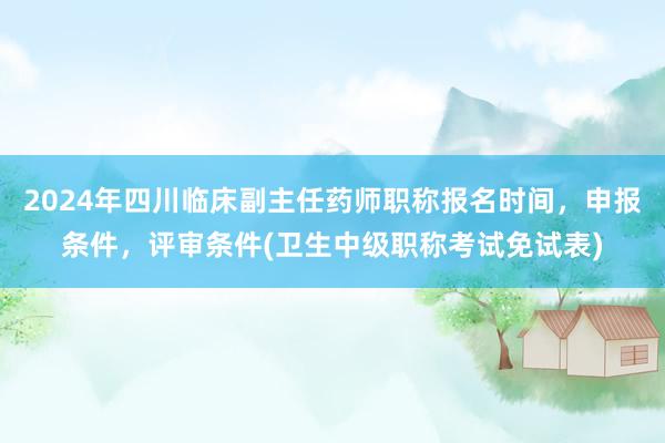 2024年四川临床副主任药师职称报名时间，申报条件，评审条件(卫生中级职称考试免试表)