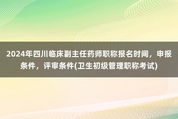 2024年四川临床副主任药师职称报名时间，申报条件，评审条件(卫生初级管理职称考试)