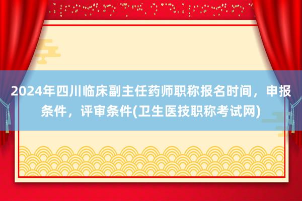 2024年四川临床副主任药师职称报名时间，申报条件，评审条件(卫生医技职称考试网)
