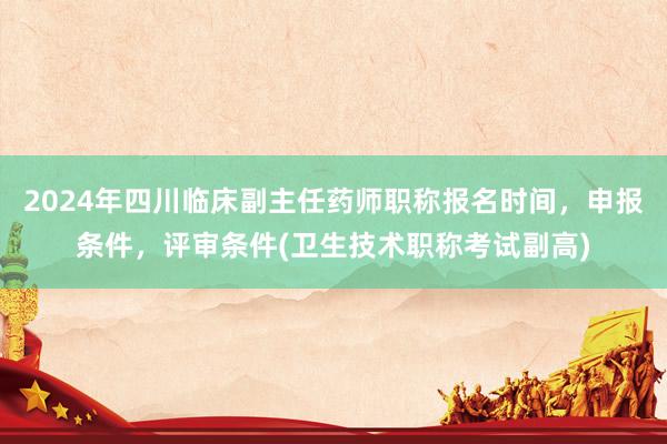 2024年四川临床副主任药师职称报名时间，申报条件，评审条件(卫生技术职称考试副高)