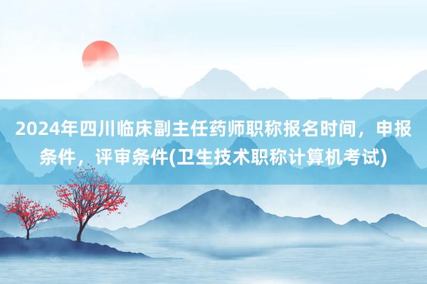 2024年四川临床副主任药师职称报名时间，申报条件，评审条件(卫生技术职称计算机考试)