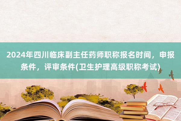 2024年四川临床副主任药师职称报名时间，申报条件，评审条件(卫生护理高级职称考试)