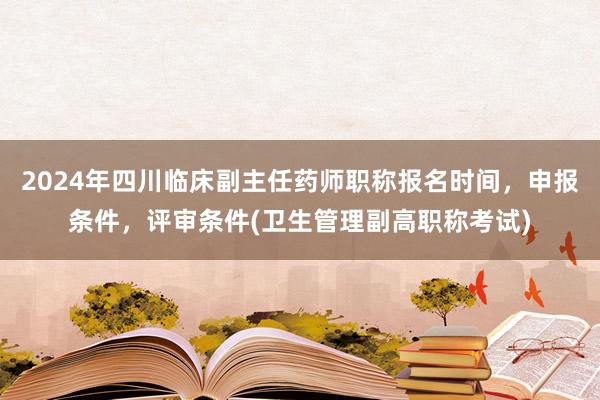 2024年四川临床副主任药师职称报名时间，申报条件，评审条件(卫生管理副高职称考试)
