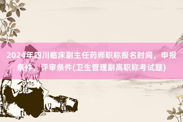 2024年四川临床副主任药师职称报名时间，申报条件，评审条件(卫生管理副高职称考试题)