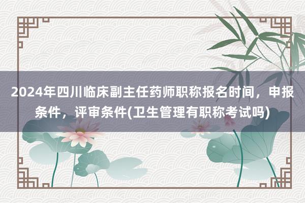 2024年四川临床副主任药师职称报名时间，申报条件，评审条件(卫生管理有职称考试吗)