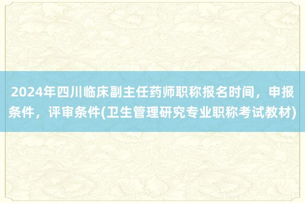 2024年四川临床副主任药师职称报名时间，申报条件，评审条件(卫生管理研究专业职称考试教材)