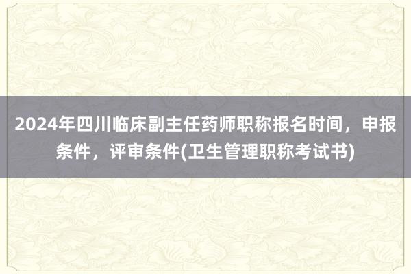 2024年四川临床副主任药师职称报名时间，申报条件，评审条件(卫生管理职称考试书)