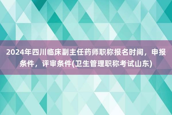 2024年四川临床副主任药师职称报名时间，申报条件，评审条件(卫生管理职称考试山东)