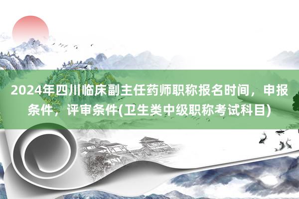 2024年四川临床副主任药师职称报名时间，申报条件，评审条件(卫生类中级职称考试科目)