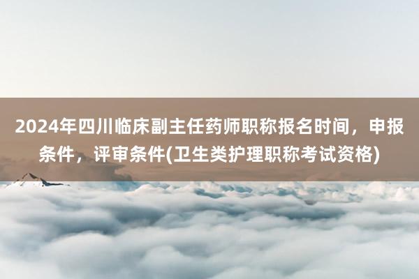 2024年四川临床副主任药师职称报名时间，申报条件，评审条件(卫生类护理职称考试资格)