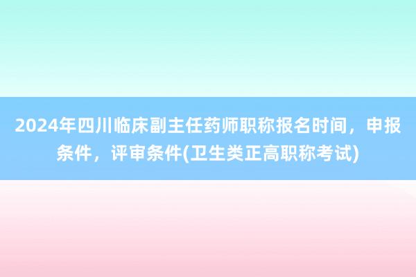 2024年四川临床副主任药师职称报名时间，申报条件，评审条件(卫生类正高职称考试)