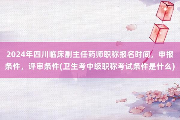 2024年四川临床副主任药师职称报名时间，申报条件，评审条件(卫生考中级职称考试条件是什么)