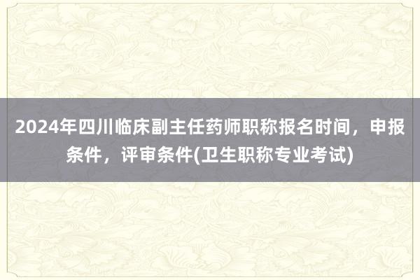 2024年四川临床副主任药师职称报名时间，申报条件，评审条件(卫生职称专业考试)