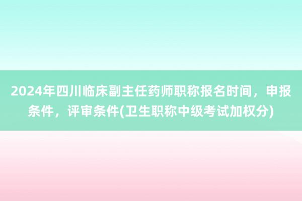 2024年四川临床副主任药师职称报名时间，申报条件，评审条件(卫生职称中级考试加权分)