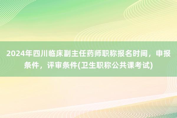 2024年四川临床副主任药师职称报名时间，申报条件，评审条件(卫生职称公共课考试)