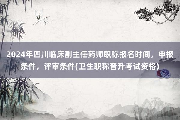 2024年四川临床副主任药师职称报名时间，申报条件，评审条件(卫生职称晋升考试资格)