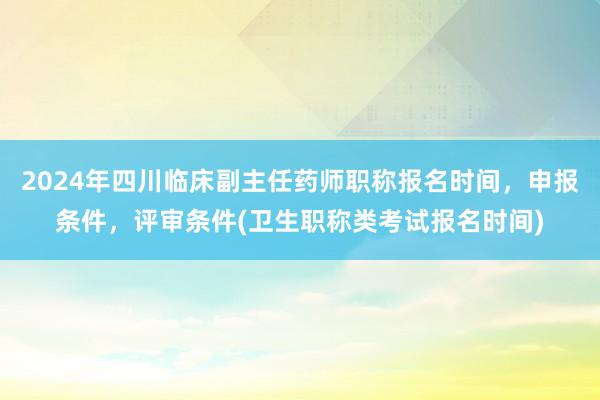 2024年四川临床副主任药师职称报名时间，申报条件，评审条件(卫生职称类考试报名时间)