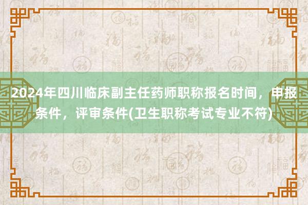 2024年四川临床副主任药师职称报名时间，申报条件，评审条件(卫生职称考试专业不符)