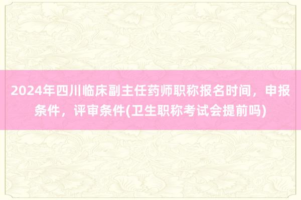 2024年四川临床副主任药师职称报名时间，申报条件，评审条件(卫生职称考试会提前吗)