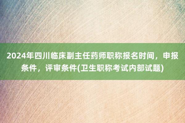 2024年四川临床副主任药师职称报名时间，申报条件，评审条件(卫生职称考试内部试题)