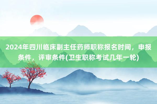2024年四川临床副主任药师职称报名时间，申报条件，评审条件(卫生职称考试几年一轮)