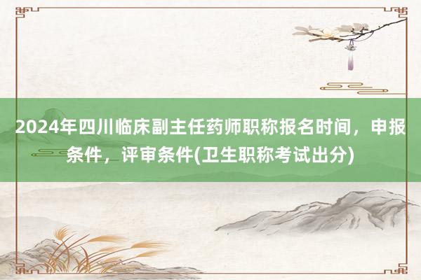 2024年四川临床副主任药师职称报名时间，申报条件，评审条件(卫生职称考试出分)