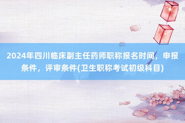 2024年四川临床副主任药师职称报名时间，申报条件，评审条件(卫生职称考试初级科目)