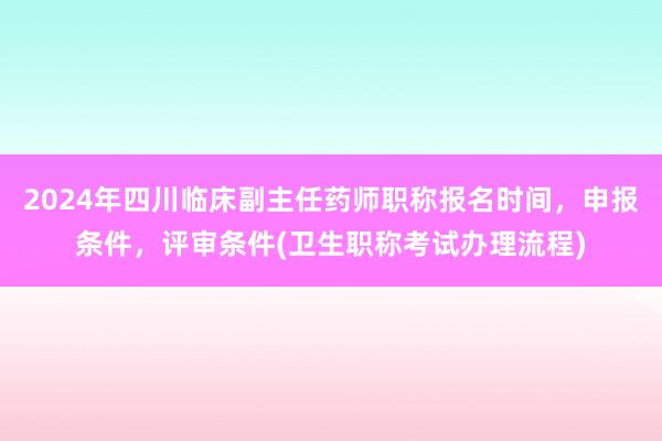 2024年四川临床副主任药师职称报名时间，申报条件，评审条件(卫生职称考试办理流程)