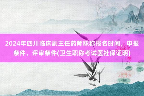 2024年四川临床副主任药师职称报名时间，申报条件，评审条件(卫生职称考试医社保证明)
