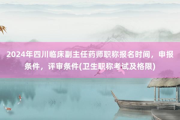 2024年四川临床副主任药师职称报名时间，申报条件，评审条件(卫生职称考试及格限)