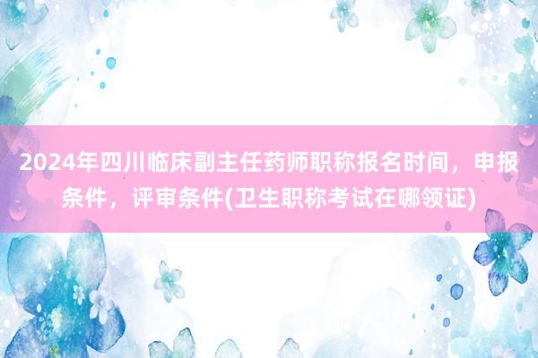 2024年四川临床副主任药师职称报名时间，申报条件，评审条件(卫生职称考试在哪领证)
