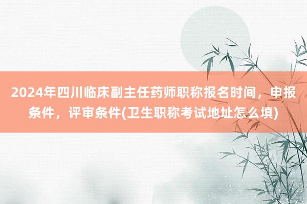 2024年四川临床副主任药师职称报名时间，申报条件，评审条件(卫生职称考试地址怎么填)