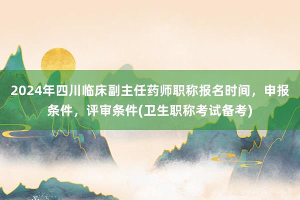 2024年四川临床副主任药师职称报名时间，申报条件，评审条件(卫生职称考试备考)