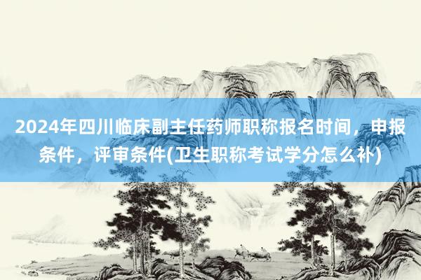 2024年四川临床副主任药师职称报名时间，申报条件，评审条件(卫生职称考试学分怎么补)