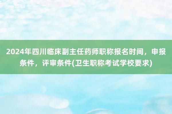 2024年四川临床副主任药师职称报名时间，申报条件，评审条件(卫生职称考试学校要求)