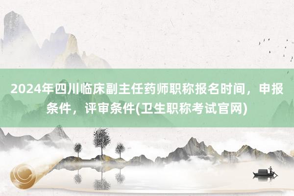 2024年四川临床副主任药师职称报名时间，申报条件，评审条件(卫生职称考试官网)