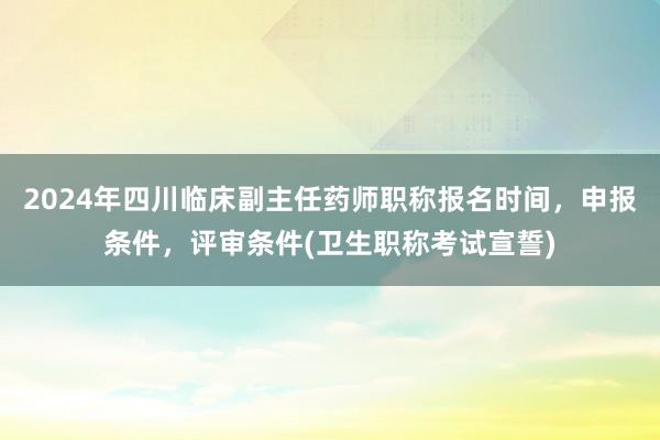 2024年四川临床副主任药师职称报名时间，申报条件，评审条件(卫生职称考试宣誓)