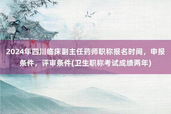 2024年四川临床副主任药师职称报名时间，申报条件，评审条件(卫生职称考试成绩两年)