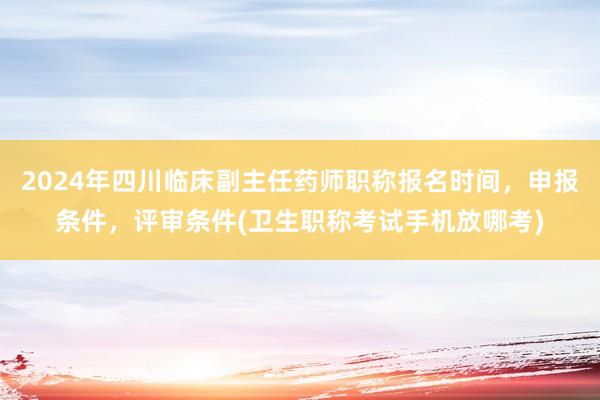 2024年四川临床副主任药师职称报名时间，申报条件，评审条件(卫生职称考试手机放哪考)