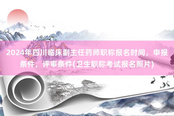 2024年四川临床副主任药师职称报名时间，申报条件，评审条件(卫生职称考试报名照片)