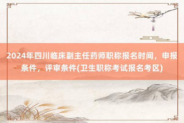 2024年四川临床副主任药师职称报名时间，申报条件，评审条件(卫生职称考试报名考区)