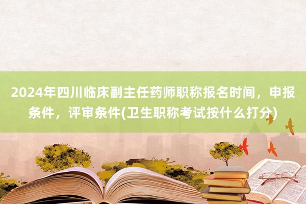 2024年四川临床副主任药师职称报名时间，申报条件，评审条件(卫生职称考试按什么打分)