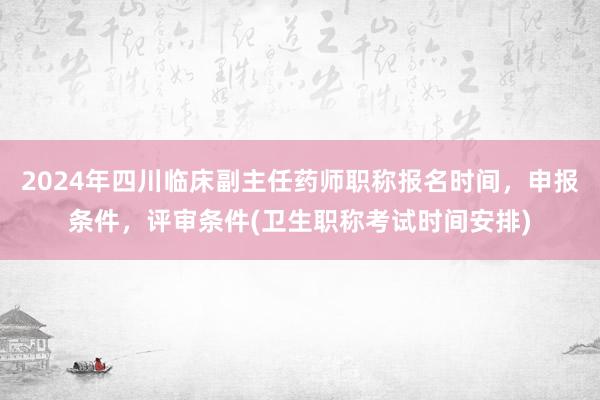 2024年四川临床副主任药师职称报名时间，申报条件，评审条件(卫生职称考试时间安排)