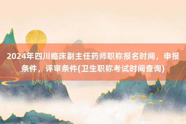 2024年四川临床副主任药师职称报名时间，申报条件，评审条件(卫生职称考试时间查询)