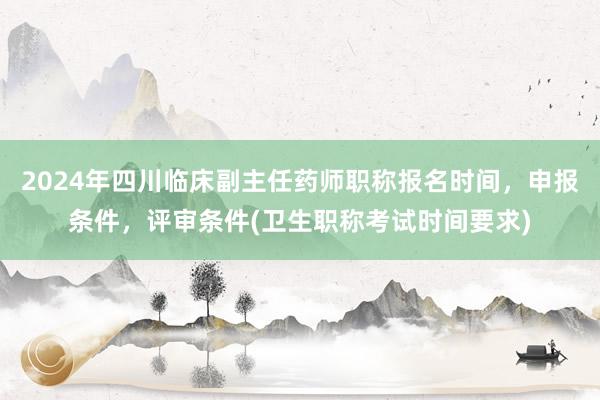 2024年四川临床副主任药师职称报名时间，申报条件，评审条件(卫生职称考试时间要求)
