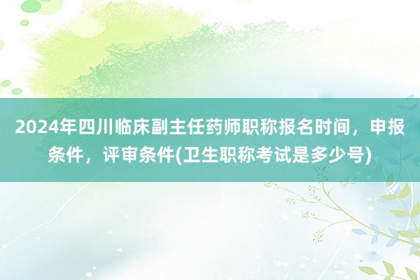 2024年四川临床副主任药师职称报名时间，申报条件，评审条件(卫生职称考试是多少号)