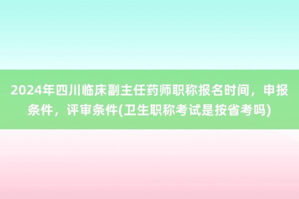 2024年四川临床副主任药师职称报名时间，申报条件，评审条件(卫生职称考试是按省考吗)