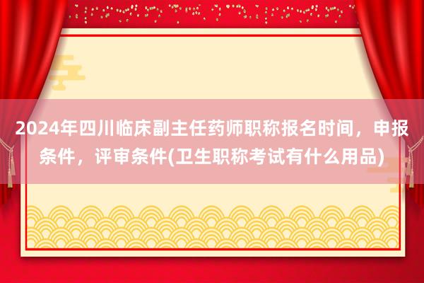 2024年四川临床副主任药师职称报名时间，申报条件，评审条件(卫生职称考试有什么用品)