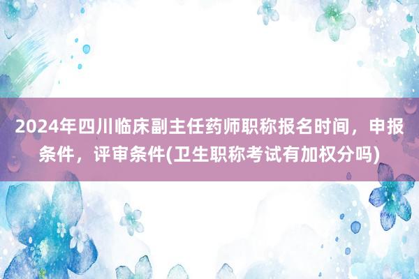 2024年四川临床副主任药师职称报名时间，申报条件，评审条件(卫生职称考试有加权分吗)