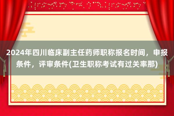 2024年四川临床副主任药师职称报名时间，申报条件，评审条件(卫生职称考试有过关率那)